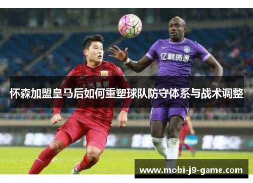 怀森加盟皇马后如何重塑球队防守体系与战术调整
