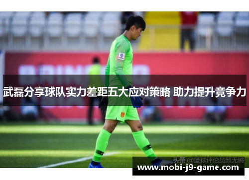 武磊分享球队实力差距五大应对策略 助力提升竞争力