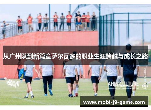 从广州队到新篇章萨尔瓦多的职业生涯跨越与成长之路