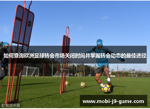 如何查询欧洲足球转会市场关闭时间并掌握转会动态的最佳途径