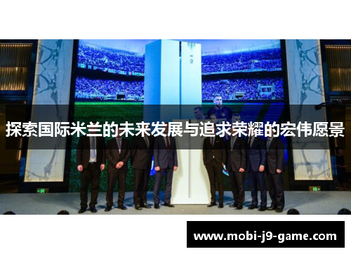 探索国际米兰的未来发展与追求荣耀的宏伟愿景 探索国际米兰的未来发展与追求荣耀的宏伟愿景