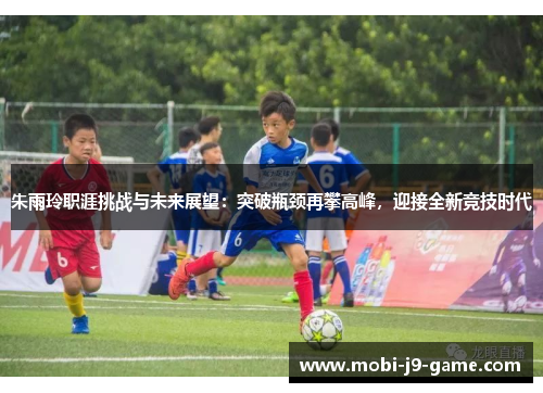 朱雨玲职涯挑战与未来展望：突破瓶颈再攀高峰，迎接全新竞技时代